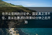 在开云官网的讨论中，国足真正顶不住，是从比赛进行到第60分钟之后开始