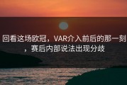 回看这场欧冠，VAR介入前后的那一刻，赛后内部说法出现分歧